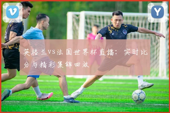 英格兰vs法国世界杯直播：实时比分与精彩集锦回放