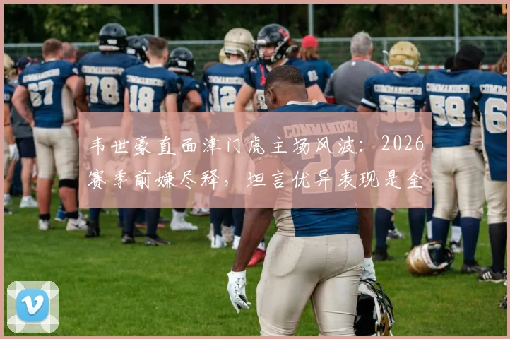 韦世豪直面津门虎主场风波：2026赛季前嫌尽释，坦言优异表现是全队拼搏的成果