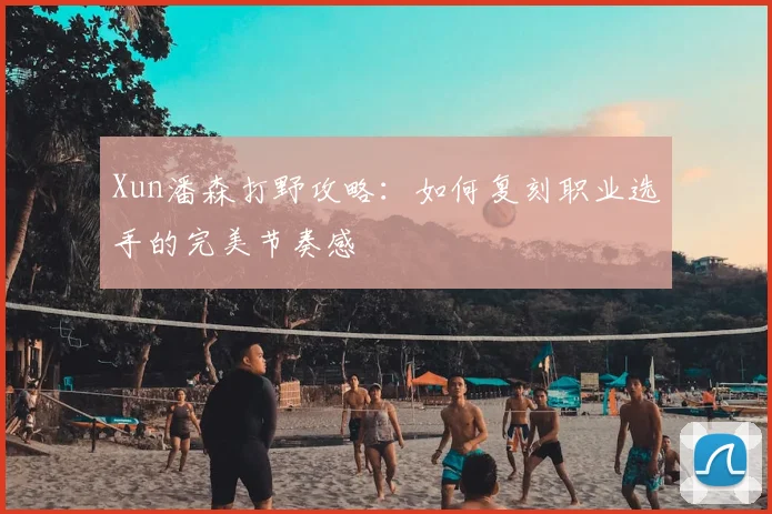 Xun潘森打野攻略：如何复刻职业选手的完美节奏感