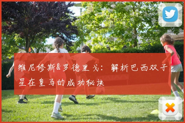 维尼修斯&罗德里戈：解析巴西双子星在皇马的成功秘诀