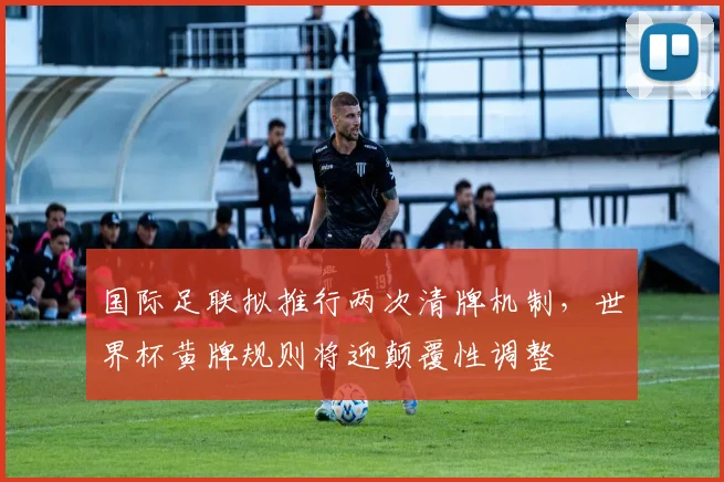 国际足联拟推行两次清牌机制，世界杯黄牌规则将迎颠覆性调整