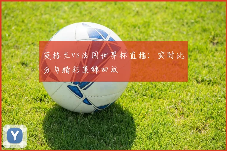 英格兰vs法国世界杯直播：实时比分与精彩集锦回放