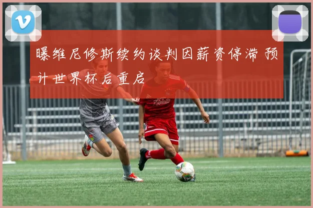 曝维尼修斯续约谈判因薪资停滞 预计世界杯后重启
