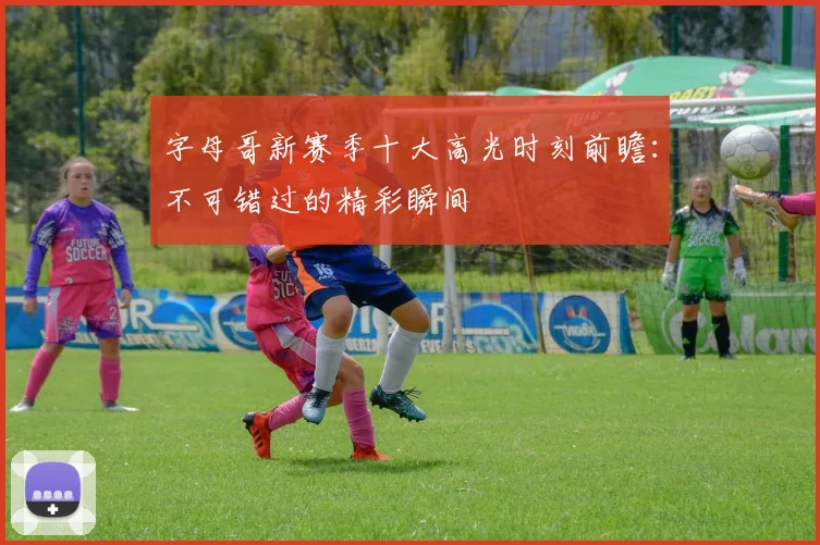 字母哥新赛季十大高光时刻前瞻：不可错过的精彩瞬间