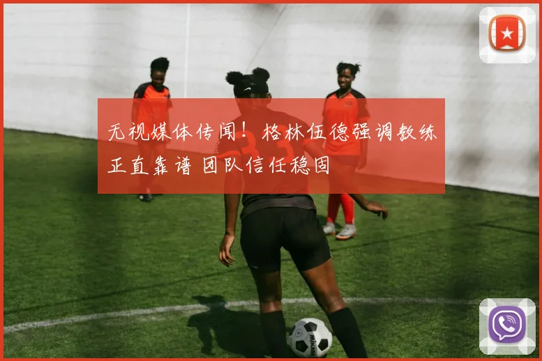 无视媒体传闻！格林伍德强调教练正直靠谱 团队信任稳固